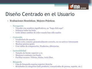 Diseño Centrado en el UsuarioEvaluaciones Heurísticas. Mejores Prácticas.NavegaciónVincular con nombres significativos, no “haga click aquí”. Subrayar todos los links.Links deben cambiar de color cuando han sido usadosContenidoVocabulario de usuarioTexto corto, conciso, gramaticalmente correcto, en voz activa e interesanteMostrar precios/gratisUsar tablas de comparación. Productos, diferencias.LecturabilidadTamaño de fuente superior a 10.Mantener contraste con fondoFacilitar escaneo. Viñetas, títulos, texto libre.BúsquedaCaja de búsqueda esquina superior derechaResultados en categorías (info producto, comunicados de prensa, soporte, etc.)