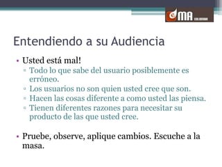 Entendiendo a su AudienciaUsted está mal!Todo lo que sabe del usuario posiblemente es erróneo.Los usuarios no son quien usted cree que son.Hacen las cosas diferente a como usted las piensa.Tienen diferentes razones para necesitar su producto de las que usted cree.Pruebe, observe, aplique cambios. Escuche a la masa. 
