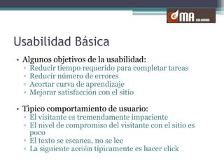 Usabilidad BásicaAlgunos objetivos de la usabilidad:Reducir tiempo requerido para completar tareasReducir número de erroresAcortar curva de aprendizajeMejorar satisfacción con el sitioTìpico comportamiento de usuario:El visitante es tremendamente impacienteEl nivel de compromiso del visitante con el sitio es pocoEl texto se escanea, no se leeLa siguiente acción típicamente es hacer click