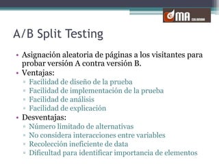 A/B Split TestingAsignación aleatoria de páginas a los visitantes para probar versión A contra versión B.Ventajas:Facilidad de diseño de la pruebaFacilidad de implementación de la pruebaFacilidad de análisisFacilidad de explicaciónDesventajas:Número limitado de alternativasNo considera interacciones entre variablesRecolección ineficiente de dataDificultad para identificar importancia de elementos 