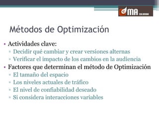 Métodos de OptimizaciónActividades clave:Decidir qué cambiar y crear versiones alternasVerificar el impacto de los cambios en la audienciaFactores que determinan el método de OptimizaciónEl tamaño del espacioLos niveles actuales de tráficoEl nivel de confiabilidad deseadoSi considera interacciones variables