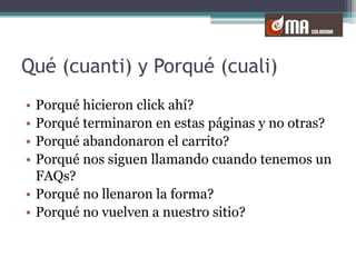 Qué (cuanti) y Porqué (cuali)Porqué hicieron click ahí?Porqué terminaron en estas páginas y no otras?Porqué abandonaron el carrito?Porqué nos siguen llamando cuando tenemos un FAQs?Porqué no llenaron la forma?Porqué no vuelven a nuestro sitio?