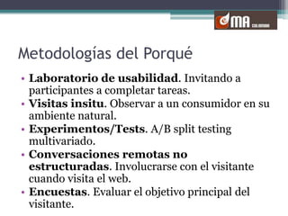 Metodologías del PorquéLaboratorio de usabilidad. Invitando a participantes a completar tareas. Visitas insitu. Observar a un consumidor en su ambiente natural.Experimentos/Tests. A/B splittestingmultivariado.Conversaciones remotas no estructuradas. Involucrarse con el visitante cuando visita el web.Encuestas. Evaluar el objetivo principal del visitante.