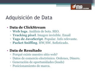 Adquisición de DataData de ClickStreamWeb logs. Análisis de bots. SEO.Tracking pixel. Imagen invisible. EmailTags de JavaScript. Popular. Info relevante.PacketSniffing. HW/SW. Sofisticado.Data de ResultadoPorqué existe nuestro sitio web?Datos de comercio electrónico. Ordenes, Dinero.Generación de oportunidades (leads)Posicionamiento de marca.