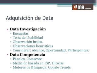 Adquisición de DataData InvestigaciónEncuestasTests de UsabilidadObservación insitu. Observaciones heurísticasConsiderar: Alcance, Oportunidad, Participantes.Data CompetenciaPáneles. ComscoreMedición basada en ISP. HitwiseMotores de Búsqueda. Google Trends