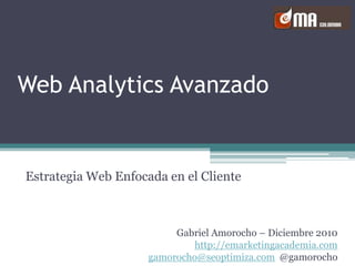 Web Analytics Avanzado Estrategia Web Enfocada en el Cliente Gabriel Amorocho – Diciembre 2010 http://emarketingacademia.com gamorocho@seoptimiza.com  @gamorocho 