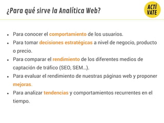 ● Para conocer el comportamiento de los usuarios.
● Para tomar decisiones estratégicas a nivel de negocio, producto
o precio.
● Para comparar el rendimiento de los diferentes medios de
captación de tráfico (SEO, SEM…).
● Para evaluar el rendimiento de nuestras páginas web y proponer
mejoras.
● Para analizar tendencias y comportamientos recurrentes en el
tiempo.
¿Para qué sirve la Analítica Web?
 