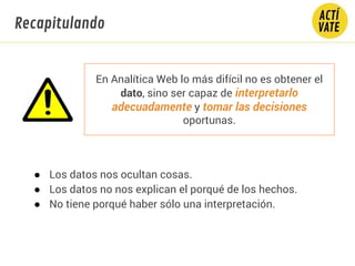 En Analítica Web lo más difícil no es obtener el
dato, sino ser capaz de interpretarlo
adecuadamente y tomar las decisiones
oportunas.
● Los datos nos ocultan cosas.
● Los datos no nos explican el porqué de los hechos.
● No tiene porqué haber sólo una interpretación.
Recapitulando
 