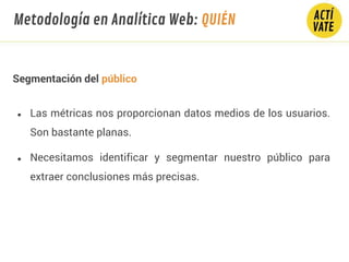 Segmentación del público
● Las métricas nos proporcionan datos medios de los usuarios.
Son bastante planas.
● Necesitamos identificar y segmentar nuestro público para
extraer conclusiones más precisas.
Metodología en Analítica Web: QUIÉN
 