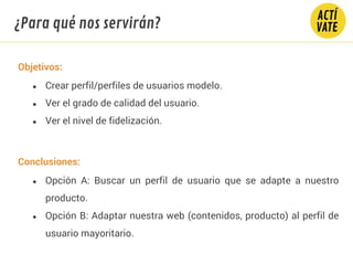 Objetivos:
● Crear perfil/perfiles de usuarios modelo.
● Ver el grado de calidad del usuario.
● Ver el nivel de fidelización.
Conclusiones:
● Opción A: Buscar un perfil de usuario que se adapte a nuestro
producto.
● Opción B: Adaptar nuestra web (contenidos, producto) al perfil de
usuario mayoritario.
¿Para qué nos servirán?
 