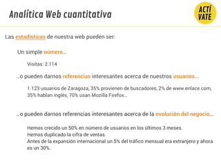 Las estadísticas de nuestra web pueden ser:
Un simple número…
Visitas: 2.114
…o pueden darnos referencias interesantes acerca de nuestros usuarios...
1.123 usuarios de Zaragoza, 35% provienen de buscadores, 2% de www.enlace.com,
35% hablan inglés, 70% usan Mozilla Firefox…
…o pueden darnos referencias interesantes acerca de la evolución del negocio…
Hemos crecido un 50% en número de usuarios en los últimos 3 meses.
Hemos duplicado la cifra de ventas.
Antes de la expansión internacional un 5% del tráfico mensual era extranjero y ahora
es un 30%.
Analítica Web cuantitativa
 