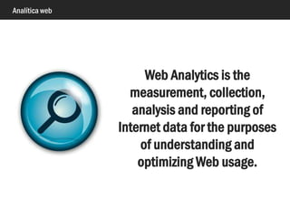 Analítica web
Web Analytics is the
measurement, collection,
analysis and reporting of
Internet data for the purposes
of understanding and
optimizing Web usage.
 