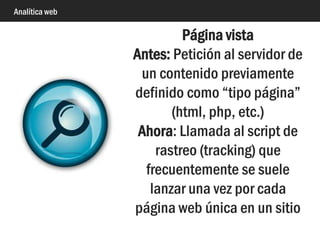 Analítica web
Petición (hit)
Petición única a un servidor
web de un archivo
determinado (el código html
de un archivo, una fotografía,
un documento pdf, etc.)
Solo está disponible en
análisis de logs
 