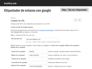 Analítica web
<script type="text/javascript">
ga('require', 'ecommerce');
ga('ecommerce:addTransaction', {
'id': '1234', // Identificador de transacción. Requerido
'affiliation': 'fpalacios web', // Nombre del comercio
'revenue': '0.99', // Total en el carrito
'shipping': '0', // Gastos de envío
'tax': '0.21' // Impuestos
});
ga('ecommerce:addItem', {
'id': '1234', // Identificador de transacción. El mismo que arriba
'name': 'Analytics Consultancy', // Nombre del 1er producto en el carrito. Requerido
'sku': 'ConsultancyAnalytics', // SKU código único. Referencia del producto
'category': 'Consultancy', // Categoría del producto
'price': '0.79', // Precio unitario
'quantity': '1' // Cantidad
});
ga('ecommerce:addItem', {
'id': '1234', // Identificador de transacción. El mismo que arriba
'name': 'General Consultancy', // Nombre del 2º producto en el carrito. Requerido
'sku': 'ConsultancyGeneral', // SKU código único. Referencia del producto
'category': 'Consultancy', // Categoría del producto
'price': '0.20', // Precio unitario
'quantity': '1' // Cantidad
});
ga('ecommerce:send');
</script>
Comercio electrónico con google Analytics (clásico)
 