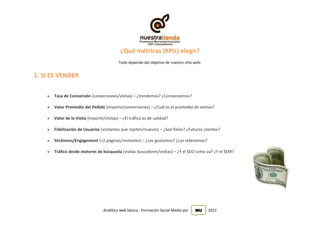 ¿Qué métricas (KPIs) elegir?
                                            Todo depende del objetivo de nuestro sitio web:


1. SI ES VENDER

       Tasa de Conversión (conversiones/visitas) – ¿Vendemos? ¿Convencemos?

       Valor Promedio del Pedido (importe/conversiones) – ¿Cuál es el promedio de ventas?

       Valor de la Visita (importe/visitas) – ¿El tráfico es de calidad?

       Fidelización de Usuarios (visitantes que repiten/nuevos) – ¿Son fieles? ¿Futuros clientes?

       Stickiness/Engagement (>2 páginas/visitantes) – ¿Les gustamos? ¿Los retenemos?

       Tráfico desde motores de búsqueda (visitas buscadores/visitas) – ¿Y el SEO como va? ¿Y el SEM?




                                    Análitica web básica - Formación Social Media por   MU    2012
 