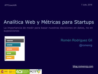 Analítica Web y Métricas para Startups
blog.romenrg.com
7 Julio, 2016
Romén Rodríguez Gil
@romenrg
La importancia de medir para basar nuestras decisiones en datos, no en
suposiciones
#TFCoworkIN
 