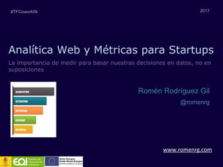 Analítica Web y Métricas para Startups
www.romenrg.com
2017
Romén Rodríguez Gil
@romenrg
La importancia de medir para basar nuestras decisiones en datos, no en
suposiciones
#TFCoworkIN
 