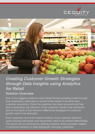 Creating Customer Growth Strategies
through Data Insights using Analytics
for Retail
Solution Overview
One of the biggest problems many Retail Stores providing credit through
their proprietary cards face is around what needs to be done post
customer acquisition. Once the customer has been acquired and has
been transacting, the behavior of the customer needs to be monitored
and on the basis of this behavior differential strategies for customer
growth need to be executed.
Each customer cannot be treated similarly since customer behavior
varies among individuals and hence they need to be treated differentially.
The same can be achieved by utilizing analytics which provides insights
in customer behavior to help distinguish amongst customers.
 