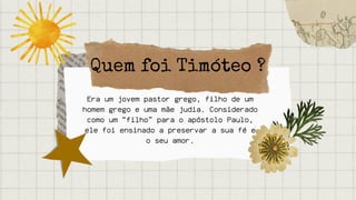 Quem foi Timóteo ?
Era um jovem pastor grego, filho de um
homem grego e uma mãe judia. Considerado
como um “filho” para o apóstolo Paulo,
ele foi ensinado a preservar a sua fé e
o seu amor.
 
