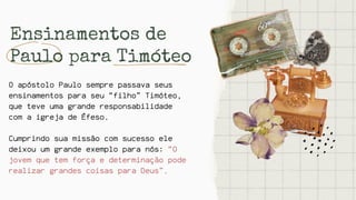 Ensinamentos de
Paulo para Timóteo
O apóstolo Paulo sempre passava seus
ensinamentos para seu “filho” Timóteo,
que teve uma grande responsabilidade
com a igreja de Éfeso.
Cumprindo sua missão com sucesso ele
deixou um grande exemplo para nós: “O
jovem que tem força e determinação pode
realizar grandes coisas para Deus”.
 