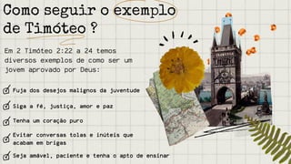 Em 2 Timóteo 2:22 a 24 temos
diversos exemplos de como ser um
jovem aprovado por Deus:
Fuja dos desejos malignos da juventude
Siga a fé, justiça, amor e paz
Tenha um coração puro
Como seguir o exemplo
de Timóteo ?
Evitar conversas tolas e inúteis que
acabam em brigas
Seja amável, paciente e tenha o apto de ensinar
 