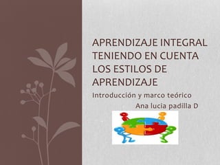 Introducción y marco teórico
Ana lucia padilla D
APRENDIZAJE INTEGRAL
TENIENDO EN CUENTA
LOS ESTILOS DE
APRENDIZAJE
 