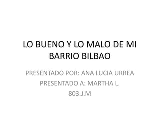 LO BUENO Y LO MALO DE MI
     BARRIO BILBAO
PRESENTADO POR: ANA LUCIA URREA
    PRESENTADO A: MARTHA L.
            803.J.M
 