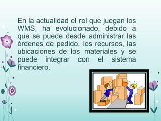 En la actualidad el rol que juegan los
WMS, ha evolucionado, debido a
que se puede desde administrar las
órdenes de pedido, los recursos, las
ubicaciones de los materiales y se
puede integrar con el sistema
financiero.
 
