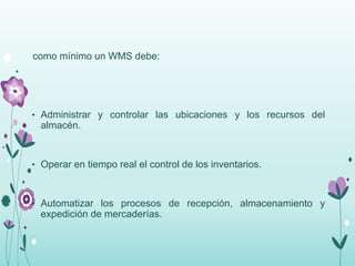 como mínimo un WMS debe:
• Administrar y controlar las ubicaciones y los recursos del
almacén.
• Operar en tiempo real el control de los inventarios.
• Automatizar los procesos de recepción, almacenamiento y
expedición de mercaderías.
 