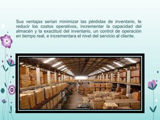 Sus ventajas serían minimizar las pérdidas de inventario, le
reducir los costos operativos, incrementar la capacidad del
almacén y la exactitud del inventario, un control de operación
en tiempo real, e incrementara el nivel del servicio al cliente.
 