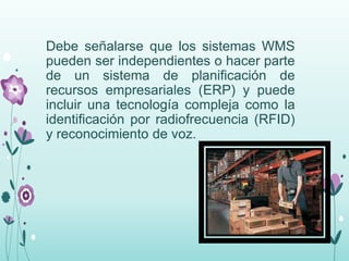 Debe señalarse que los sistemas WMS
pueden ser independientes o hacer parte
de un sistema de planificación de
recursos empresariales (ERP) y puede
incluir una tecnología compleja como la
identificación por radiofrecuencia (RFID)
y reconocimiento de voz.
 