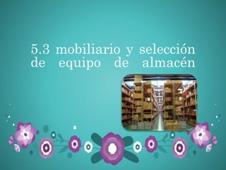5.3 mobiliario y selección
de equipo de almacén
 
