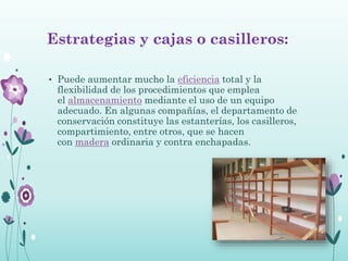 Estrategias y cajas o casilleros:
• Puede aumentar mucho la eficiencia total y la
flexibilidad de los procedimientos que emplea
el almacenamiento mediante el uso de un equipo
adecuado. En algunas compañías, el departamento de
conservación constituye las estanterías, los casilleros,
compartimiento, entre otros, que se hacen
con madera ordinaria y contra enchapadas.
 