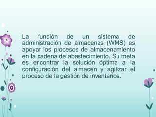 La función de un sistema de
administración de almacenes (WMS) es
apoyar los procesos de almacenamiento
en la cadena de abastecimiento. Su meta
es encontrar la solución óptima a la
configuración del almacén y agilizar el
proceso de la gestión de inventarios.
 
