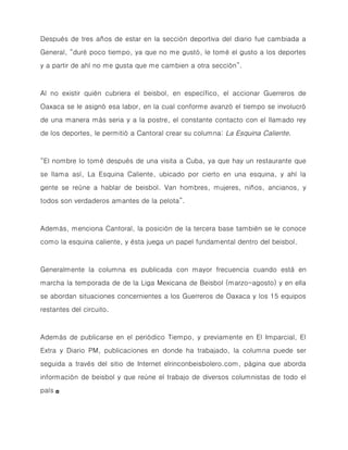 Después de tres años de estar en la sección deportiva del diario fue cambiada a
General, “duré poco tiempo, ya que no me gustó, le tomé el gusto a los deportes
y a partir de ahí no me gusta que me cambien a otra sección”.



Al no existir quién cubriera el beisbol, en específico, el accionar Guerreros de
Oaxaca se le asignó esa labor, en la cual conforme avanzó el tiempo se involucró
de una manera más seria y a la postre, el constante contacto con el llamado rey
de los deportes, le permitió a Cantoral crear su columna: La Esquina Caliente.



“El nombre lo tomé después de una visita a Cuba, ya que hay un restaurante que
se llama así, La Esquina Caliente, ubicado por cierto en una esquina, y ahí la
gente se reúne a hablar de beisbol. Van hombres, mujeres, niños, ancianos, y
todos son verdaderos amantes de la pelota”.



Además, menciona Cantoral, la posición de la tercera base también se le conoce
como la esquina caliente, y ésta juega un papel fundamental dentro del beisbol.



Generalmente la columna es publicada con mayor frecuencia cuando está en
marcha la temporada de de la Liga Mexicana de Beisbol (marzo-agosto) y en ella
se abordan situaciones concernientes a los Guerreros de Oaxaca y los 15 equipos
restantes del circuito.



Además de publicarse en el periódico Tiempo, y previamente en El Imparcial, El
Extra y Diario PM, publicaciones en donde ha trabajado, la columna puede ser
seguida a través del sitio de Internet elrinconbeisbolero.com, página que aborda
información de beisbol y que reúne el trabajo de diversos columnistas de todo el
país   ◘
 