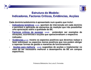 Estrutura do Modelo:
  Indicadores, Factores Críticos, Evidências, Acções

Cada domínio/subdomínio é apresentado num quadro que inclui:
- Indicadores temáticos       apontam de intervenção em cada domínio
  e permitem a aplicação de elementos de medição que irão possibilitar
  uma apreciação sobre a qualidade da BE.
- Factores críticos de sucesso           pretendem ser exemplos de
  situações, ocorrências e acções que operacionalizam o respectivo
  indicador.
- Evidências       mostra os aspectos positivos que devemos realçar e
  fazer sobressair ou aspectos menos positivos que nos podem obrigar
  a repensar formas de gestão e maneiras de funcionamento.
-  Acções para melhoria         sugestões de acções a implementar no
  caso de ser necessário melhorar o desempenho da BE em campos
  específicos.




                       Professora Bibliotecária: Ana Luísa S. Fernandes
 