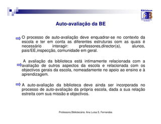 Auto-avaliação da BE

O processo de auto-avaliação deve enquadrar-se no contexto da
escola e ter em conta as diferentes estruturas com as quais é
necessário      interagir:   professores,director(a),  alunos,
pais/EE,inspecção, comunidade em geral.

 A avaliação da biblioteca está intimamente relacionada com a
avaliação de outros aspectos da escola e relacionada com os
objectivos gerais da escola, nomeadamente no apoio ao ensino e à
aprendizagem.

A auto-avaliação da biblioteca deve ainda ser incorporada no
processo de auto-avaliação da própria escola, dada a sua relação
estreita com sua missão e objectivos.



                   Professora Bibliotecária: Ana Luísa S. Fernandes
 