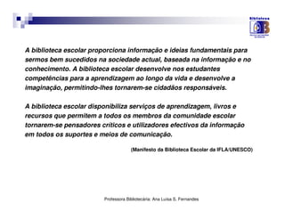 A biblioteca escolar proporciona informação e ideias fundamentais para
sermos bem sucedidos na sociedade actual, baseada na informação e no
conhecimento. A biblioteca escolar desenvolve nos estudantes
competências para a aprendizagem ao longo da vida e desenvolve a
imaginação, permitindo-lhes tornarem-se cidadãos responsáveis.

A biblioteca escolar disponibiliza serviços de aprendizagem, livros e
recursos que permitem a todos os membros da comunidade escolar
tornarem-se pensadores críticos e utilizadores efectivos da informação
em todos os suportes e meios de comunicação.

                                      (Manifesto da Biblioteca Escolar da IFLA/UNESCO)




                         Professora Bibliotecária: Ana Luísa S. Fernandes
 