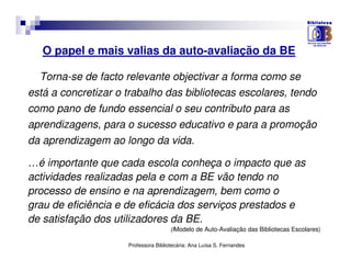 O papel e mais valias da auto-avaliação da BE

  Torna-se de facto relevante objectivar a forma como se
está a concretizar o trabalho das bibliotecas escolares, tendo
como pano de fundo essencial o seu contributo para as
aprendizagens, para o sucesso educativo e para a promoção
da aprendizagem ao longo da vida.

…é importante que cada escola conheça o impacto que as
actividades realizadas pela e com a BE vão tendo no
processo de ensino e na aprendizagem, bem como o
grau de eficiência e de eficácia dos serviços prestados e
de satisfação dos utilizadores da BE.
                                      (iModelo de Auto-Avaliação das Bibliotecas Escolares)

                     Professora Bibliotecária: Ana Luísa S. Fernandes
 