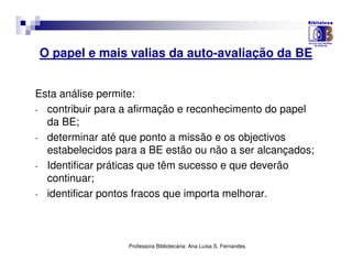 O papel e mais valias da auto-avaliação da BE


Esta análise permite:
- contribuir para a afirmação e reconhecimento do papel
  da BE;
- determinar até que ponto a missão e os objectivos
  estabelecidos para a BE estão ou não a ser alcançados;
- Identificar práticas que têm sucesso e que deverão
  continuar;
- identificar pontos fracos que importa melhorar.




                  Professora Bibliotecária: Ana Luísa S. Fernandes
 