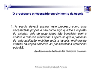O processo e o necessário envolvimento da escola



(…)a escola deverá encarar este processo como uma
 necessidade própria e não como algo que lhe é imposto
 do exterior, pois de facto todos irão beneficiar com a
 análise e reflexão realizadas. Espera-se que o processo
 de auto-avaliação mobilize toda a escola, melhorando
 através da acção colectiva as possibilidades oferecidas
 pela BE.
                 (iModelo de Auto-Avaliação das Bibliotecas Escolares




                  Professora Bibliotecária: Ana Luísa S. Fernandes
 