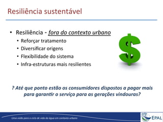 20/04/2013	
   12	
  
Uma	
  visão	
  para	
  o	
  ciclo	
  de	
  vida	
  da	
  água	
  em	
  contexto	
  urbano	
  
Resiliência	
  sustentável	
  
•  Resiliência	
  -­‐	
  fora	
  do	
  contexto	
  urbano	
  
•  Reforçar	
  tratamento	
  
•  Diversiﬁcar	
  origens	
  
•  Flexibilidade	
  do	
  sistema	
  	
  
•  Infra-­‐estruturas	
  mais	
  resilientes	
  
?	
  Até	
  que	
  ponto	
  estão	
  os	
  consumidores	
  dispostos	
  a	
  pagar	
  mais	
  
para	
  garan5r	
  o	
  serviço	
  para	
  as	
  gerações	
  vindouras?	
  
 