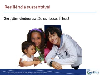 20/04/2013	
   13	
  
Uma	
  visão	
  para	
  o	
  ciclo	
  de	
  vida	
  da	
  água	
  em	
  contexto	
  urbano	
  
Gerações	
  vindouras:	
  são	
  os	
  nossos	
  ﬁlhos!	
  
Resiliência	
  sustentável	
  
 