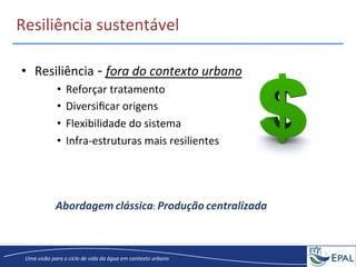 20/04/2013	
   14	
  
Uma	
  visão	
  para	
  o	
  ciclo	
  de	
  vida	
  da	
  água	
  em	
  contexto	
  urbano	
  
Resiliência	
  sustentável	
  
•  Resiliência	
  -­‐	
  fora	
  do	
  contexto	
  urbano	
  
•  Reforçar	
  tratamento	
  
•  Diversiﬁcar	
  origens	
  
•  Flexibilidade	
  do	
  sistema	
  	
  
•  Infra-­‐estruturas	
  mais	
  resilientes	
  
Abordagem	
  clássica:	
  Produção	
  centralizada	
  
 