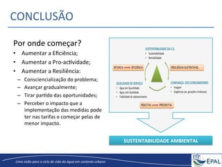 20/04/2013	
   19	
  
Uma	
  visão	
  para	
  o	
  ciclo	
  de	
  vida	
  da	
  água	
  em	
  contexto	
  urbano	
  
CONCLUSÃO	
  
Por	
  onde	
  começar?	
  	
  
•  Aumentar	
  a	
  Eﬁciência;	
  
•  Aumentar	
  a	
  Pro-­‐acGvidade;	
  	
  
•  Aumentar	
  a	
  Resiliência:	
  
–  Consciencialização	
  do	
  problema;	
  
–  Avançar	
  gradualmente;	
  	
  
–  Tirar	
  parGdo	
  das	
  oportunidades;	
  	
  
–  Perceber	
  o	
  impacto	
  que	
  a	
  
implementação	
  das	
  medidas	
  pode	
  
ter	
  nas	
  tarifas	
  e	
  começar	
  pelas	
  de	
  
menor	
  impacto.	
  
	
  
SUSTENTABILIDADE	
  AMBIENTAL	
  
 