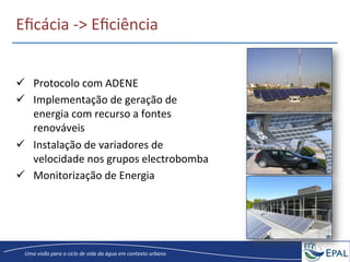 20/04/2013	
   8	
  
Uma	
  visão	
  para	
  o	
  ciclo	
  de	
  vida	
  da	
  água	
  em	
  contexto	
  urbano	
  
Eﬁcácia	
  -­‐>	
  Eﬁciência	
  
ü  Protocolo	
  com	
  ADENE	
  
ü  Implementação	
  de	
  geração	
  de	
  
energia	
  com	
  recurso	
  a	
  fontes	
  
renováveis	
  
ü  Instalação	
  de	
  variadores	
  de	
  
velocidade	
  nos	
  grupos	
  electrobomba	
  
ü  Monitorização	
  de	
  Energia	
  
 