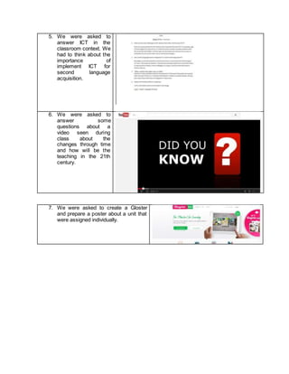 5. We were asked to
answer ICT in the
classroom context. We
had to think about the
importance of
implement ICT for
second language
acquisition.
6. We were asked to
answer some
questions about a
video seen during
class about the
changes through time
and how will be the
teaching in the 21th
century.
7. We were asked to create a Gloster
and prepare a poster about a unit that
were assigned individually.
 