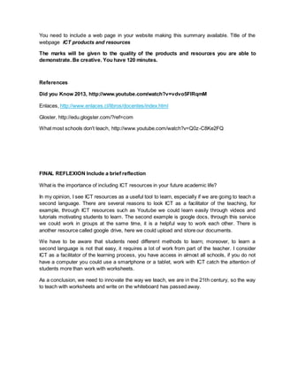 You need to include a web page in your website making this summary available. Title of the
webpage ICT products and resources
The marks will be given to the quality of the products and resources you are able to
demonstrate. Be creative. You have 120 minutes.
References
Did you Know 2013, http://www.youtube.com/watch?v=vdvo5FlRqmM
Enlaces, http://www.enlaces.cl/libros/docentes/index.html
Gloster, http://edu.glogster.com/?ref=com
What most schools don't teach, http://www.youtube.com/watch?v=Q0z-C8Ke2FQ
FINAL REFLEXION Include a brief reflection
What is the importance of including ICT resources in your future academic life?
In my opinion, I see ICT resources as a useful tool to learn, especially if we are going to teach a
second language. There are several reasons to look ICT as a facilitator of the teaching, for
example, through ICT resources such as Youtube we could learn easily through videos and
tutorials motivating students to learn. The second example is google docs, through this service
we could work in groups at the same time, it is a helpful way to work each other. There is
another resource called google drive, here we could upload and store our documents.
We have to be aware that students need different methods to learn; moreover, to learn a
second language is not that easy, it requires a lot of work from part of the teacher. I consider
ICT as a facilitator of the learning process, you have access in almost all schools, if you do not
have a computer you could use a smartphone or a tablet, work with ICT catch the attention of
students more than work with worksheets.
As a conclusion, we need to innovate the way we teach, we are in the 21th century, so the way
to teach with worksheets and write on the whiteboard has passed away.
 