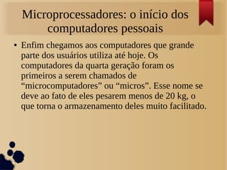 Microprocessadores: o início dos 
computadores pessoais 
● Enfim chegamos aos computadores que grande 
parte dos usuários utiliza até hoje. Os 
computadores da quarta geração foram os 
primeiros a serem chamados de 
“microcomputadores” ou “micros”. Esse nome se 
deve ao fato de eles pesarem menos de 20 kg, o 
que torna o armazenamento deles muito facilitado. 
 
