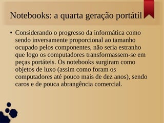 Notebooks: a quarta geração portátil 
● Considerando o progresso da informática como 
sendo inversamente proporcional ao tamanho 
ocupado pelos componentes, não seria estranho 
que logo os computadores transformassem-se em 
peças portáteis. Os notebooks surgiram como 
objetos de luxo (assim como foram os 
computadores até pouco mais de dez anos), sendo 
caros e de pouca abrangência comercial. 
 